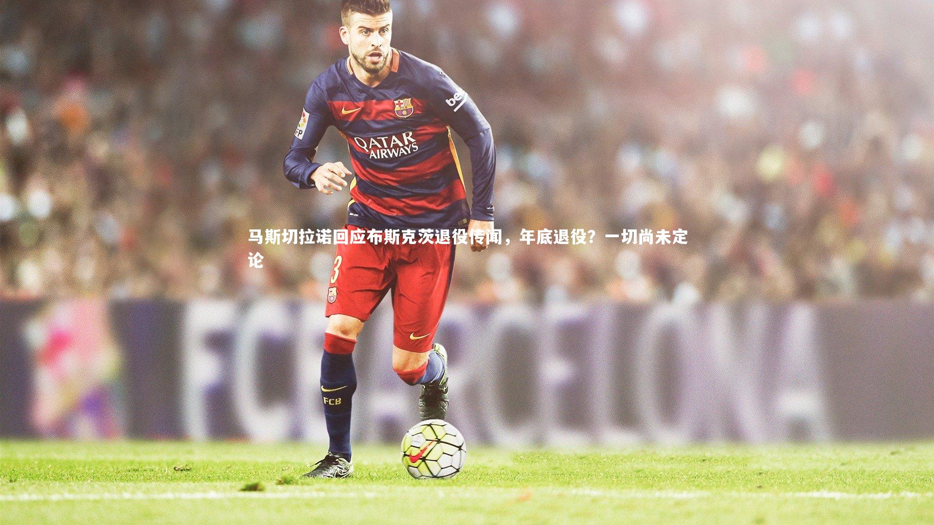 马斯切拉诺回应布斯克茨退役传闻，年底退役？一切尚未定论